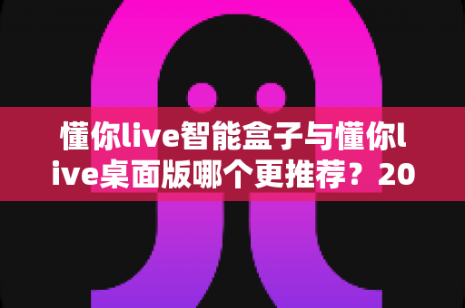 懂你live智能盒子与懂你live桌面版哪个更推荐?2025年最全选购对比指南帮你一次看懂 懂你live智能盒子与懂你live桌面版哪个更推荐?2025年最全选购对比指南帮你一次看懂