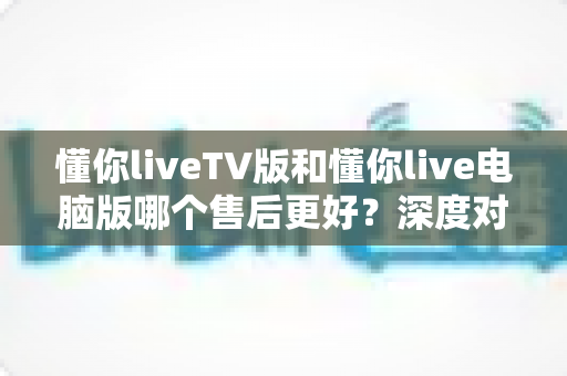 懂你liveTV版和懂你live电脑版哪个售后更好？深度对比分析与选购指南