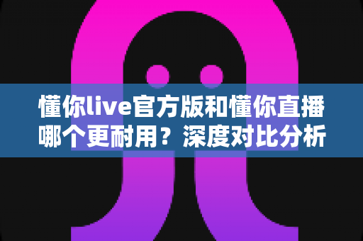 懂你live官方版和懂你直播哪个更耐用?深度对比分析与选择指南 懂你live官方版和懂你直播哪个更耐用?深度对比分析与选择指南