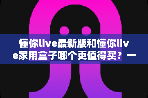 懂你live最新版和懂你live家用盒子哪个更值得买?一文看懂两大热门产品选购全攻略 懂你live最新版和懂你live家用盒子哪个更值得买?一文看懂两大热门产品选购全攻略