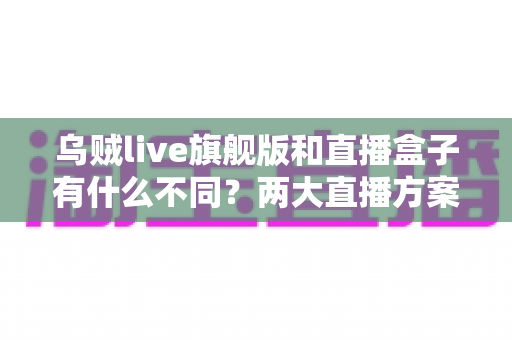 乌贼live旗舰版和直播盒子有什么不同?两大直播方案核心差异全面解析与选购指南 乌贼live旗舰版和直播盒子有什么不同?两大直播方案核心差异全面解析与选购指南