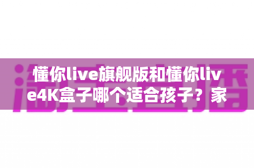 懂你live旗舰版和懂你live4K盒子哪个适合孩子?家长选购前必读的深度对比与避坑指南 懂你live旗舰版和懂你live4K盒子哪个适合孩子?家长选购前必读的深度对比与避坑指南