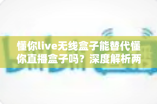 懂你live无线盒子能替代懂你直播盒子吗?深度解析两者差异与选购建议 懂你live无线盒子能替代懂你直播盒子吗?深度解析两者差异与选购建议