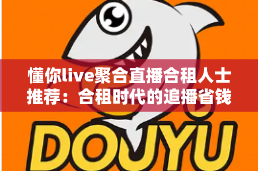 懂你live聚合直播合租人士推荐：合租时代的追播省钱新方案