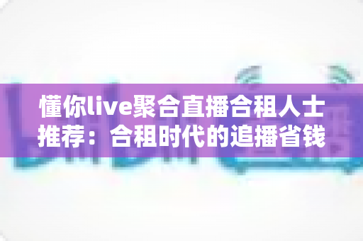 懂你live聚合直播合租人士推荐：合租时代的追播省钱新方案