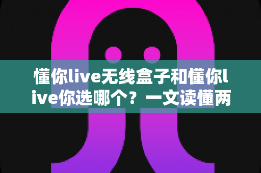 懂你live无线盒子和懂你live你选哪个?一文读懂两者差异,帮你做出明智选择 懂你live无线盒子和懂你live你选哪个?一文读懂两者差异,帮你做出明智选择