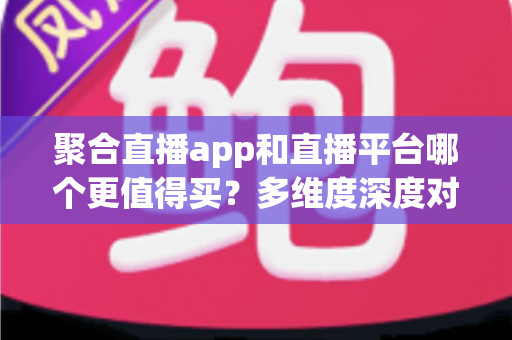 聚合直播app和直播平台哪个更值得买？多维度深度对比帮你把钱花在刀刃上
