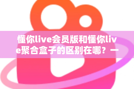 懂你live会员版和懂你live聚合盒子的区别在哪？一文看懂两大版本的核心差异与选购指南