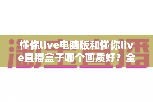 懂你live电脑版和懂你live直播盒子哪个画质好？全方位画质对比与实用选购指南