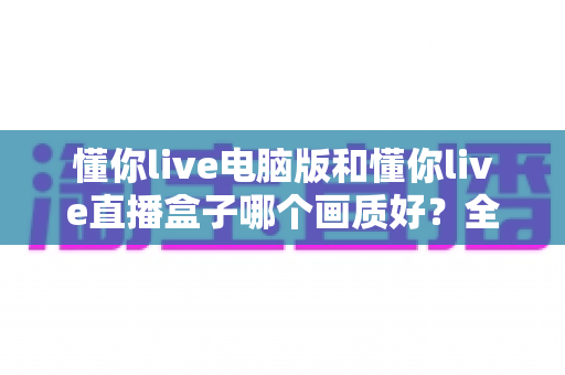 懂你live电脑版和懂你live直播盒子哪个画质好？全方位画质对比与实用选购指南