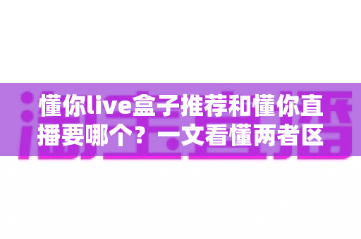懂你live盒子推荐和懂你直播要哪个？一文看懂两者区别与选购指南