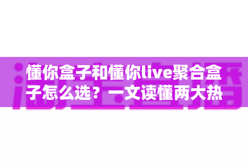 懂你盒子和懂你live聚合盒子怎么选？一文读懂两大热门电视盒子的区别与选购技巧