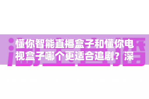 懂你智能直播盒子和懂你电视盒子哪个更适合追剧?深度对比帮你选对不踩坑 懂你智能直播盒子和懂你电视盒子哪个更适合追剧?深度对比帮你选对不踩坑