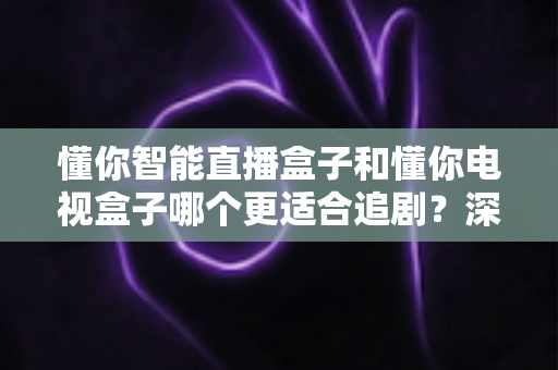 懂你智能直播盒子和懂你电视盒子哪个更适合追剧?深度对比帮你选对不踩坑 懂你智能直播盒子和懂你电视盒子哪个更适合追剧?深度对比帮你选对不踩坑