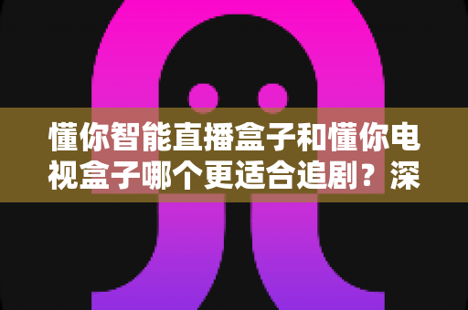 懂你智能直播盒子和懂你电视盒子哪个更适合追剧?深度对比帮你选对不踩坑 懂你智能直播盒子和懂你电视盒子哪个更适合追剧?深度对比帮你选对不踩坑