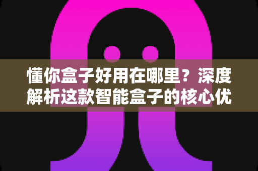 懂你盒子好用在哪里？深度解析这款智能盒子的核心优势与真实使用体验