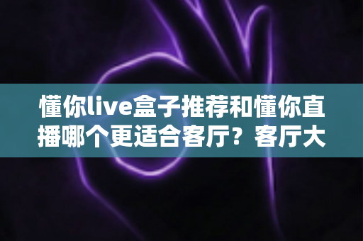 懂你live盒子推荐和懂你直播哪个更适合客厅？客厅大屏观影方案全面对比指南