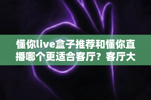 懂你live盒子推荐和懂你直播哪个更适合客厅？客厅大屏观影方案全面对比指南