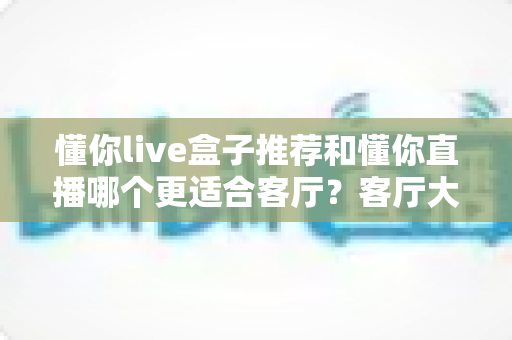 懂你live盒子推荐和懂你直播哪个更适合客厅？客厅大屏观影方案全面对比指南