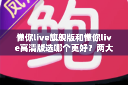 懂你live旗舰版和懂你live高清版选哪个更好?两大版本全面对比与选购攻略 懂你live旗舰版和懂你live高清版选哪个更好?两大版本全面对比与选购攻略