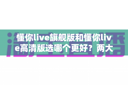 懂你live旗舰版和懂你live高清版选哪个更好?两大版本全面对比与选购攻略 懂你live旗舰版和懂你live高清版选哪个更好?两大版本全面对比与选购攻略