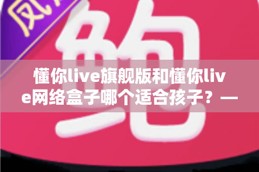懂你live旗舰版和懂你live网络盒子哪个适合孩子？——家长必读的全面对比与选购指南