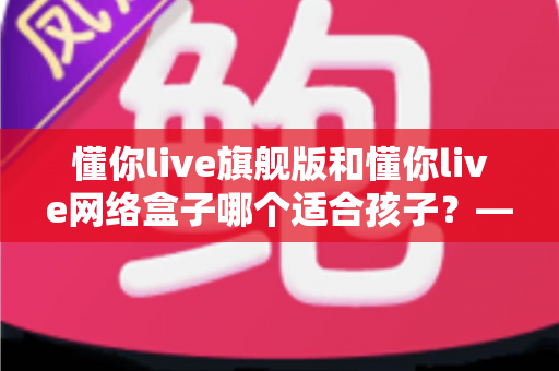 懂你live旗舰版和懂你live网络盒子哪个适合孩子？——家长必读的全面对比与选购指南