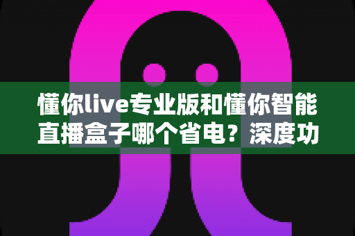 懂你live专业版和懂你智能直播盒子哪个省电？深度功耗对比分析与选购全指南