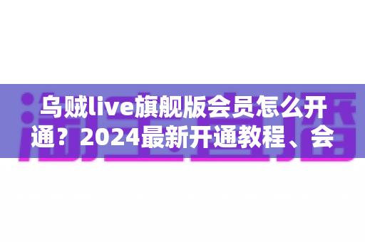 乌贼live旗舰版会员怎么开通？2024最新开通教程、会员权益与常见问题全解析