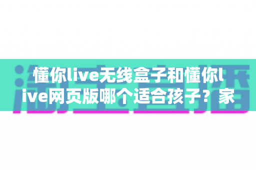 懂你live无线盒子和懂你live网页版哪个适合孩子？家长必看的多维度对比选购指南