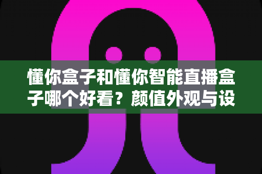 懂你盒子和懂你智能直播盒子哪个好看?颜值外观与设计风格全面对比评测 懂你盒子和懂你智能直播盒子哪个好看?颜值外观与设计风格全面对比评测