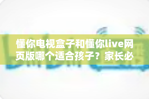 懂你电视盒子和懂你live网页版哪个适合孩子?家长必读的全面对比与选择指南 懂你电视盒子和懂你live网页版哪个适合孩子?家长必读的全面对比与选择指南