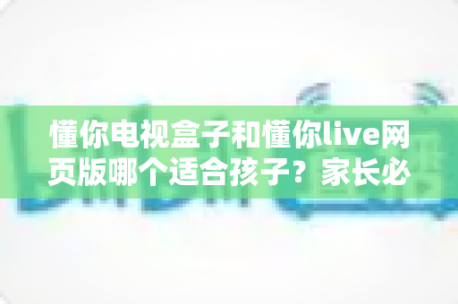 懂你电视盒子和懂你live网页版哪个适合孩子?家长必读的全面对比与选择指南 懂你电视盒子和懂你live网页版哪个适合孩子?家长必读的全面对比与选择指南