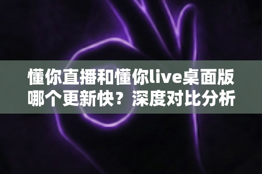懂你直播和懂你live桌面版哪个更新快？深度对比分析帮你选对版本