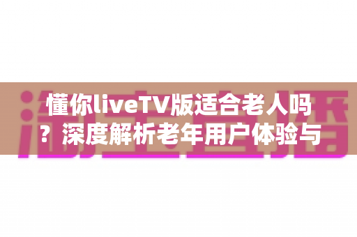懂你liveTV版适合老人吗？深度解析老年用户体验与实用设置指南