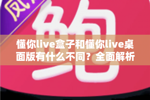 懂你live盒子和懂你live桌面版有什么不同？全面解析两大版本核心差异，帮你选对直播利器