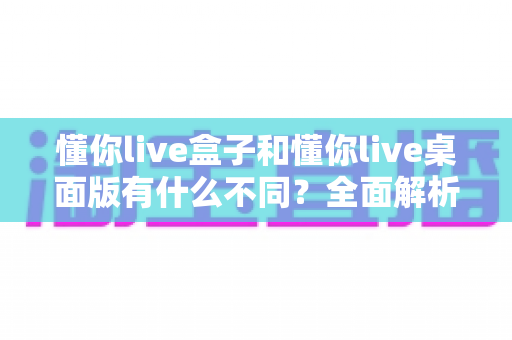 懂你live盒子和懂你live桌面版有什么不同？全面解析两大版本核心差异，帮你选对直播利器