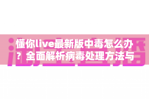 懂你live最新版中毒怎么办？全面解析病毒处理方法与安全防护指南