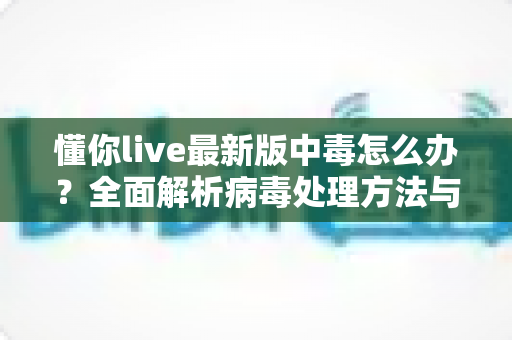 懂你live最新版中毒怎么办？全面解析病毒处理方法与安全防护指南