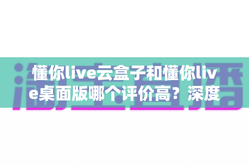 懂你live云盒子和懂你live桌面版哪个评价高?深度测评与选购指南全解析 懂你live云盒子和懂你live桌面版哪个评价高?深度测评与选购指南全解析
