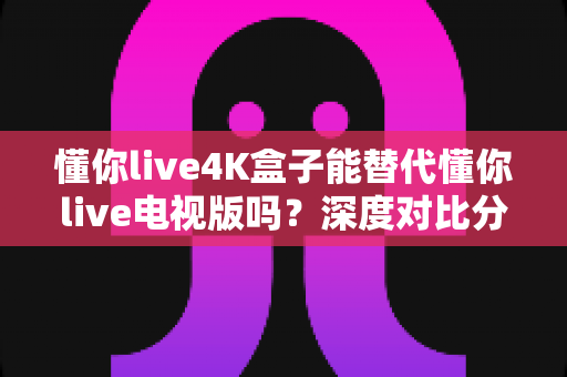 懂你live4K盒子能替代懂你live电视版吗？深度对比分析帮你做出最优选择