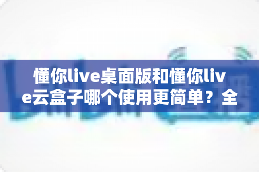 懂你live桌面版和懂你live云盒子哪个使用更简单?全面对比测评帮你选对工具 懂你live桌面版和懂你live云盒子哪个使用更简单?全面对比测评帮你选对工具