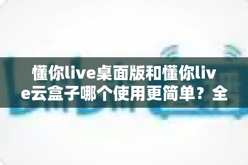 懂你live桌面版和懂你live云盒子哪个使用更简单?全面对比测评帮你选对工具 懂你live桌面版和懂你live云盒子哪个使用更简单?全面对比测评帮你选对工具