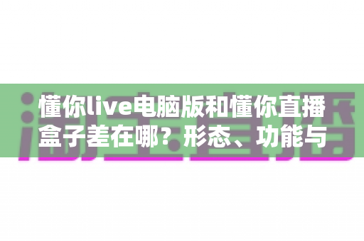 懂你live电脑版和懂你直播盒子差在哪？形态、功能与场景全维度对比指南