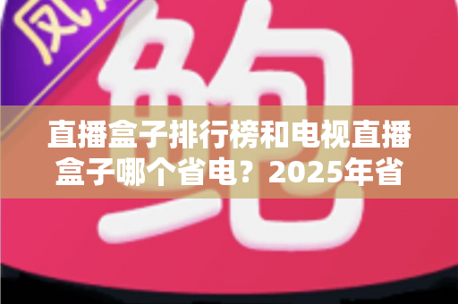 直播盒子排行榜和电视直播盒子哪个省电？2025年省电选购与使用全攻略