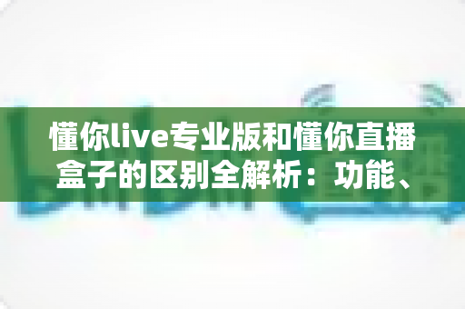 懂你live专业版和懂你直播盒子的区别全解析：功能、体验与选购建议一文读懂