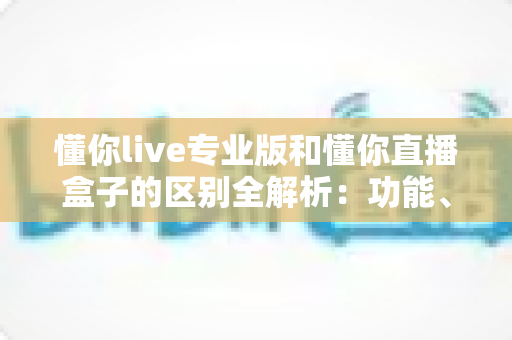 懂你live专业版和懂你直播盒子的区别全解析：功能、体验与选购建议一文读懂