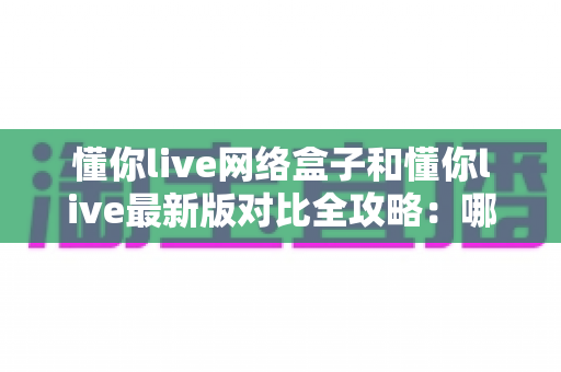 懂你live网络盒子和懂你live最新版对比全攻略:哪个版本更值得选择?一份帮你省心避坑的深度评测指南 懂你live网络盒子和懂你live最新版对比全攻略:哪个版本更值得选择?一份帮你省心避坑的深度评测指南