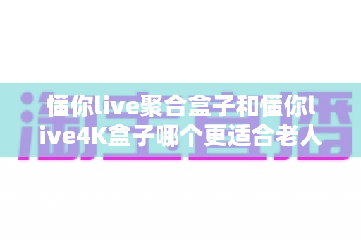 懂你live聚合盒子和懂你live4K盒子哪个更适合老人用?写给子女的适老电视盒子选购指南 懂你live聚合盒子和懂你live4K盒子哪个更适合老人用?写给子女的适老电视盒子选购指南