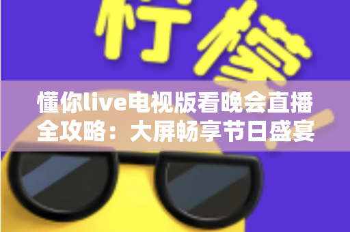 懂你live电视版看晚会直播全攻略:大屏畅享节日盛宴的安装步骤、观看技巧与常见问题详解 懂你live电视版看晚会直播全攻略:大屏畅享节日盛宴的安装步骤、观看技巧与常见问题详解